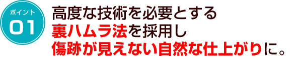 ポイント1　高度な技術を必要とする裏ハムラ法を採用し傷跡が見えない自然な仕上がりに。