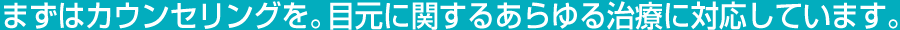まずはカウンセリングを。目元に関するあらゆる治療に対応しています。