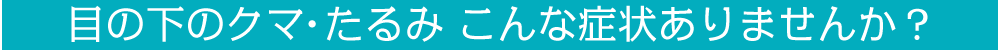 目の下のクマ・たるみ こんな症状ありませんか？
